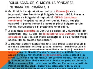 ROLUL ACAD. GR. C. MOISIL LA FONDAREA
INFORMATICII ROMÂNEȘTI
 Gr. C. Moisil a ajutat să se realizeze Conven iaț ce a
intervenit între România i Bulgaria în anul 1963. Aceastaș
prevedea ca Bulgaria să reproducă CIFA-3 (calculator
românesc) începând cu anul men ionat. Pentru reu itaț ș
colaborării partea română a acordat păr ii bulgare sprijinț
tehnic, documenta ie i pregătirea unor cadre.ț ș
 A organizat expozi iaț la Centrul de calcul al Universită ii dinț
Bucure ti (anul 1968) cuș calculatorul IBM 360/30. Pe acest
calculator s-au realizat multe aplica ii si s-au pregatit mul iț ț
speciali ti de diverse specializăriș
 A organizat cursuril postuniversitate (din 1965) la sediul CCUB iș
la sediile diferitelor institu ii (CSCAS, IPROMET, Ministerul Chimieiț
etc). Prin contractarea calculatorului IBM a oferit păr ii româneț 9
burse la una din colile IBM din Europa (Anglia i RFG). PentruȘ ș
aceste burse au fost înscri iș 24 de candidati. După o selec ie auț
ramas 12. A venit reprezentantul IBM (domnul Dauer). Prin teste tip
grilă reprezentantul IBM a selectat 4. Dintre cei patru au plecat în
RFG, cu o oarece întârziere, doar doi (Moraru Florian de la Institutul
Politehnic din Bucure ti, Catedra de calculatoare i, Eu de laș ș
 