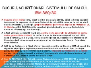 BUCURIA ACHIZI IONĂRII SISTEMULUI DE CALCULȚ
IBM 360/30
 Bucuria a fost mare: când, exact în ultim zi a anului (1968, adică la limita epuizării
termenului de expunere, după care Sistemul de calcul IBM urma sa fie retras, dacă
nu se achizi iona), s-a reu it (ț ș gra ie insisten ei i efortului depuse de Profesorul Gr.ț ț ș
C. Moisil) ca IBM 360/30 să fie cumpărat i să rămână în dotarea Centrului deș
Calcul al Universită ii din Bucure ti.ț ș
 A fost utilizat cu eficientă mul i ani,ț pentru multe genera ii de utilizatori i pentruț ș
multe genera ii de studen iț ț de la Facultatea de Matematică (până în anul 1975,
când a venit FELI X C C 256). Trebuie să men ionez că, deoarece era sfâr it de anț ș
financiar, dacă nu se cumpăra calculatorul, se pierdeau ni te fonduri financiareș
considerabile,
 Iată de ce Profesorul a făcut eforturi deosebite pentru ca Sistemul IBM să treacă din
regim de expozi ie în regim de proprietate a Centrului de Calcul. S-au dus lupteț
grele, mai ales cu factorii financiari ai vremii. Împreună cu Profesorul G. C. Moisil
am avut bucuria nemăsurată a obtinerii documentelor de a rămâne proprietari ai
Sistemului IBM, chiar în ultima zi a anului 1968.
 FAN AL TESTELOR IBM: Achizi ionarea Sistemului de calcul IBM 360/30 a constituitț
pentru mine un prilej de bucurie în plus. De ce ? Pentru motivul că am fost
selec ionat, alături de Florian Moraru de la Institutul Politehnic din Bucure ti, prinț ș
teste tip IBM, pentru a urma cursurile de Instructori (Formatori de formatori) la
 