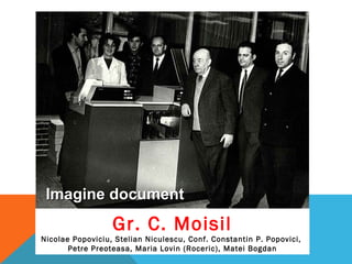 Gr. C. Moisil
Nicolae Popoviciu, Stelian Niculescu, Conf. Constantin P. Popovici,
Petre Preoteasa, Maria Lovin (Roceric), Matei Bogdan
Imagine documentImagine document
 