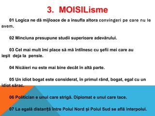 01 Logica ne dă mijloace de a insufla altora convingeri pe care nu le
avem.
 
02 Minciuna presupune studii superioare adevărului.
03 Cel mai mult îmi place să mă întîlnesc cu şefii mei care au
ieşit deja la pensie.
04 Nicăieri nu este mai bine decât în altă parte.
05 Un idiot bogat este considerat, în primul rând, bogat, egal cu un
idiot sărac.
06 Politician e unul care strigă. Diplomat e unul care tace.
 
07 La egală distan ă între Polul Nord i Polul Sud se află interpolul.ț ș
3. MOISILisme
 