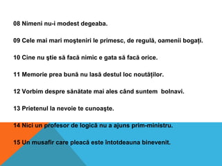 08 Nimeni nu-i modest degeaba.
09 Cele mai mari moşteniri le primesc, de regulă, oamenii bogaţi.
10 Cine nu ştie să facă nimic e gata să facă orice.
11 Memorie prea bună nu lasă destul loc noutăţilor.
12 Vorbim despre sănătate mai ales când suntem bolnavi.
13 Prietenul la nevoie te cunoaşte.
14 Nici un profesor de logică nu a ajuns prim-ministru.
15 Un musafir care pleacă este întotdeauna binevenit.
 