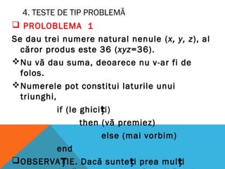 4. TESTE DE TIP PROBLEMĂ
 PROLOBLEMA 1
Se dau trei numere natural nenule (x, y, z), al
căror produs este 36 (xyz=36).
Nu vă dau suma, deoarece nu v-ar fi de
folos.
Numerele pot constitui laturile unui
triunghi,
if (le ghiciți)
then (vă premiez)
else (mai vorbim)
end
OBSERVAȚIE. Dacă sunteți prea mulți
 