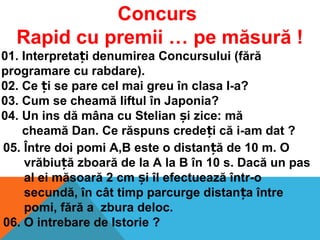 Concurs
Rapid cu premii … pe măsură !
01. Interpreta i denumirea Concursului (fărăț
programare cu rabdare).
02. Ce i se pare cel mai greu în clasa I-a?ț
03. Cum se cheamă liftul în Japonia?
04. Un ins dă mâna cu Stelian i zice: măș
cheamă Dan. Ce răspuns crede i că i-am dat ?ț
05. Între doi pomi A,B este o distan ă de 10 m. Oț
vrăbiu ă zboară de la A la B în 10 s. Dacă un pasț
al ei măsoară 2 cm i îl efectuează într-oș
secundă, în cât timp parcurge distan a întreț
pomi, fără a zbura deloc.
06. O intrebare de Istorie ?
 
