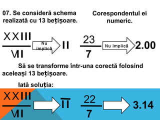 VII
XXIII Nu
implică II
7
23 Nu implică 2.00
VII
XXIII
I I
7
22
3.14
07. Se consideră schema
realizată cu 13 be i oare.ț ș
Să se transforme într-una corectă folosind
acelea i 13 be i oare.ș ț ș
Corespondentul ei
numeric.
Iată solu ia:ț
 