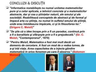 CONCLUZII & DISCU IIȚ
 "Informatica restabileşte nu numai unitatea matematicilor
pure şi a celor aplicate, a tehnicii concrete şi a matematicilor
abstracte, dar şi cea a ştiinţelor naturii, ale omului şi ale
societăţii. Reabilitează conceptele de abstract şi de formal şi
împacă arta cu ştiinţa, nu numai în sufletul omului de ştiinţă,
unde erau întotdeauna împăcate, ci şi în filosofarea lor."
(Grigore C. Moisil)"
 "Se ştie că o idee începe prin a fi un paradox, continuă prin
a fi o banalitate şi sfârşeşte prin a fi o prejudecată." (Gr. C.
Moisil, "Contemporanul", 1970)
 "Pentru Moisil, Matematica a fost mai mult decât un
domeniu de cercetare. A fost un mod de a vedea lumea, de
a-şi trăi viaţa. Avea capacitatea de a injecta gândire
matematică în orice fenomen pe care îl observa." (Solomon
Marcus)
 