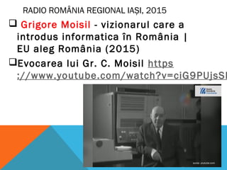 RADIO ROMÂNIA REGIONAL IAȘI, 2015
 Grigore Moisil - vizionarul care a
introdus informatica în România |
EU aleg România (2015)
Evocarea lui Gr. C. Moisil https
://www.youtube.com/watch?v=ciG9PUjsSI
 