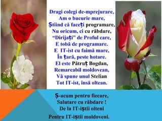 Dragi colegi de-mprejurare,
Am o bucurie mare,
tiind că face iȘ ț programare,
Nu oricum, ci cu răbdare,
“Dirija i” de Proful care,ț
E tobă de programare.
E IT-ist cu faimă mare,
În ară, peste hotare.ț
El este Pătru Bogdan,ț
Remarcabil moldovean,
Vă spune unul Stelian
Tot IT-ist, însă oltean.
-acum pentru fiecare,Ș
Salutare cu răbdare !
De la IT-i tii olteniș
Pentru IT-i tii moldoveni.ș
 