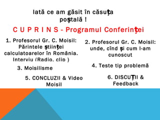 C U P R I N S - Programul Conferin eiț
1. Profesorul Gr. C. Moisil:
Părintele științei
calculatoarelor în România.
Interviu (Radio, clip )
Iată ce am găsit în căsuța
poștală !
2. Profesorul Gr. C. Moisil:
unde, cînd și cum l-am
cunoscut
3. Moisilisme 4. Teste tip problemă
5. CONCLUZII & Video
Moisil
6. DISCU II &Ț
Feedback
 