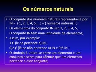 Os números naturais
• O conjunto dos números naturais representa-se por
  IN = { 1, 2, 3, 4, 5,… } = { números naturais } ;
• Os elementos do conjunto IN são 1, 2, 3, 4, 5,…
  O conjunto IN tem uma infinidade de elementos;
• Assim, por exemplo:
  1 Є (lê-se pertence a) IN ;
  0,2 Є (lê-se não pertence a) IN e 0 Є IN ;
• O símbolo Є utiliza-se entre um elemento e um
  conjunto e serve para afirmar que um elemento
  pertence a esse conjunto;
 