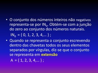 • O conjunto dos números inteiros não negativos
representa-se por IN0. Obtém-se com a junção
do zero ao conjunto dos números naturais.
IN0 = { 0, 1, 2, 3, 4,… } ;
• Quando se representa o conjunto escrevendo
dentro das chavetas todos os seus elementos
separados por vírgulas, diz-se que o conjunto
se representa em extensão
A = { 1, 2, 3, 4,… } ;