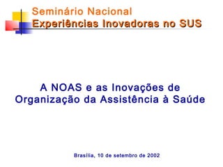 Seminário Nacional
Experiências Inovadoras no SUS

A NOAS e as Inovações de
Organização da Assistência à Saúde

Brasília, 10 de setembro de 2002

 