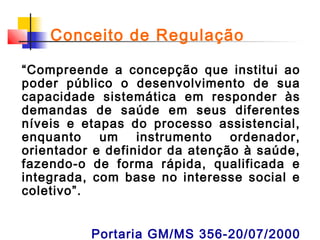 Conceito de Regulação
“Compreende a concepção que institui ao
poder público o desenvolvimento de sua
capacidade sistemática em responder às
demandas de saúde em seus diferentes
níveis e etapas do processo assistencial,
enquanto um instrumento ordenador,
orientador e definidor da atenção à saúde,
fazendo-o de forma rápida, qualificada e
integrada, com base no interesse social e
coletivo”.
Portaria GM/MS 356-20/07/2000

 