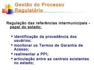 Gestão do Processo
Regulatório
Regulação das referências intermunicipais papel do estado:







identificação da procedência dos
usuários;
monitorar os Termos de Garantia de
Acesso;
realimentar a PPI;
articulação entre as centrais existentes
no estado;

 
