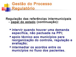 Gestão do Processo
Regulatório
Regulação das referências intermunicipais
- papel do estado (continuação):






intervir quando houver uma demanda
específica, não pactuada na PPI;
apoio técnico aos municípios para
reorganização do controle, regulação e
avaliação;
intermediar os acordos entre os
municípios no fluxo dos pacientes.

 