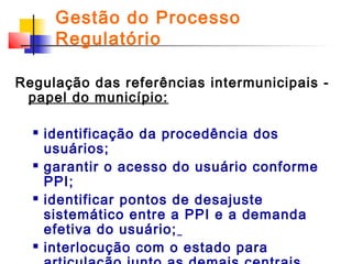 Gestão do Processo
Regulatório
Regulação das referências intermunicipais papel do município:








identificação da procedência dos
usuários;
garantir o acesso do usuário conforme
PPI;
identificar pontos de desajuste
sistemático entre a PPI e a demanda
efetiva do usuário;
interlocução com o estado para

 