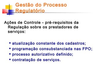 Gestão do Processo
Regulatório
Ações de Controle - pré-requisitos da
Regulação sobre os prestadores de
serviços:





atualização constante dos cadastros;
programação consubstanciada nas FPO;
processo autorizativo definido;
contratação de serviços.

 