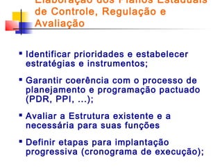 Elaboração dos Planos Estaduais
de Controle, Regulação e
Avaliação








Identificar prioridades e estabelecer
estratégias e instrumentos;
Garantir coerência com o processo de
planejamento e programação pactuado
(PDR, PPI, ...);
Avaliar a Estrutura existente e a
necessária para suas funções
Definir etapas para implantação
progressiva (cronograma de execução);

 