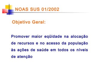 NOAS SUS 01/2002
Objetivo Geral:
Promover maior eqüidade na alocação
de recursos e no acesso da população
às ações de saúde em todos os níveis
de atenção

 