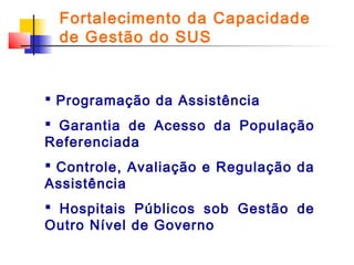 Fortalecimento da Capacidade
de Gestão do SUS

 Programação da Assistência
 Garantia de Acesso da População
Referenciada
 Controle, Avaliação e Regulação da
Assistência
 Hospitais Públicos sob Gestão de
Outro Nível de Governo

 