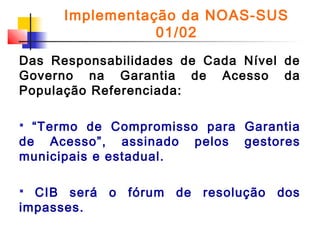 Implementação da NOAS-SUS
01/02
Das Responsabilidades de Cada Nível de
Governo na Garantia de Acesso da
População Referenciada:
“Termo de Compromisso para Garantia
de Acesso”, assinado pelos gestores
municipais e estadual.


CIB será o fórum de resolução dos
impasses.


 