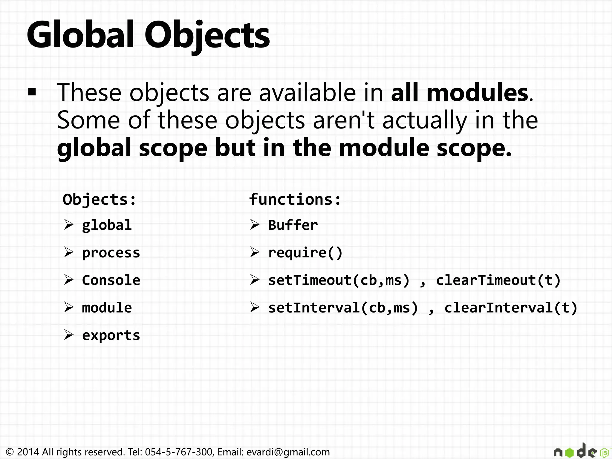 © 2014 All rights reserved. Tel: 054-5-767-300, Email: evardi@gmail.com© 2014 All rights reserved. Tel: 054-5-767-300, Email: evardi@gmail.com Objects:  global  process  Console  module  exports functions:  Buffer  require()  setTimeout(cb,ms) , clearTimeout(t)  setInterval(cb,ms) , clearInterval(t) 