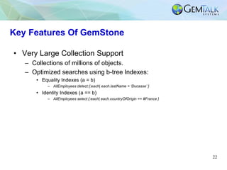 22
Key Features Of GemStone
• Very Large Collection Support
– Collections of millions of objects.
– Optimized searches usi...