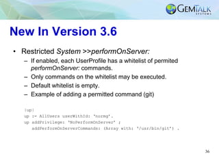 36
New In Version 3.6
• Restricted System >>performOnServer:
– If enabled, each UserProfile has a whitelist of permited
pe...