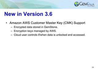 39
New in Version 3.6
• Amazon AWS Customer Master Key (CMK) Support
– Encrypted data stored in GemStone.
– Encryption key...