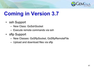 45
Coming in Version 3.7
• ssh Support
– New Class: GsSshSocket
– Execute remote commands via ssh
• sftp Support
– New Cla...