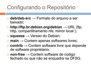 Configurando o Repositório
 deb/deb-src → Formato do arquivo a ser
baixado;
 http://ftp.br.debian.org/debian → URL (ftp,
http, compartilhamento nfs, mirror local );
 squeeze → Versao do Debian;
 main → Contem apenas softwares livres;
 contrib → Contem software livre que depende
de software proprietario;
 non-free → Contem software de codigo
fechado ou que não se enquadra na DFSG.
 