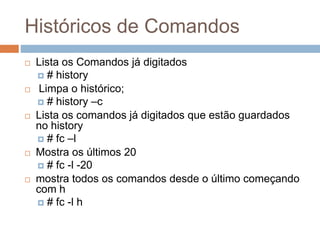 Históricos de Comandos
 Lista os Comandos já digitados
 # history
 Limpa o histórico;
 # history –c
 Lista os comandos já digitados que estão guardados
no history
 # fc –l
 Mostra os últimos 20
 # fc -l -20
 mostra todos os comandos desde o último começando
com h
 # fc -l h
 