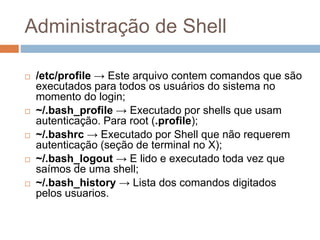 Administração de Shell
 /etc/profile → Este arquivo contem comandos que são
executados para todos os usuários do sistema no
momento do login;
 ~/.bash_profile → Executado por shells que usam
autenticação. Para root (.profile);
 ~/.bashrc → Executado por Shell que não requerem
autenticação (seção de terminal no X);
 ~/.bash_logout → E lido e executado toda vez que
saímos de uma shell;
 ~/.bash_history → Lista dos comandos digitados
pelos usuarios.
 