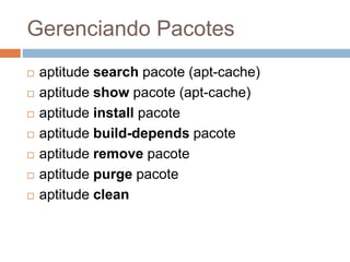 Gerenciando Pacotes
 aptitude search pacote (apt-cache)
 aptitude show pacote (apt-cache)
 aptitude install pacote
 aptitude build-depends pacote
 aptitude remove pacote
 aptitude purge pacote
 aptitude clean
 