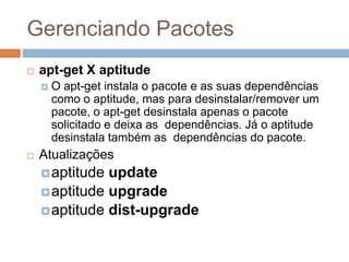 Gerenciando Pacotes
 apt-get X aptitude
 O apt-get instala o pacote e as suas dependências
como o aptitude, mas para desinstalar/remover um
pacote, o apt-get desinstala apenas o pacote
solicitado e deixa as dependências. Já o aptitude
desinstala também as dependências do pacote.
 Atualizações
aptitude update
aptitude upgrade
aptitude dist-upgrade
 