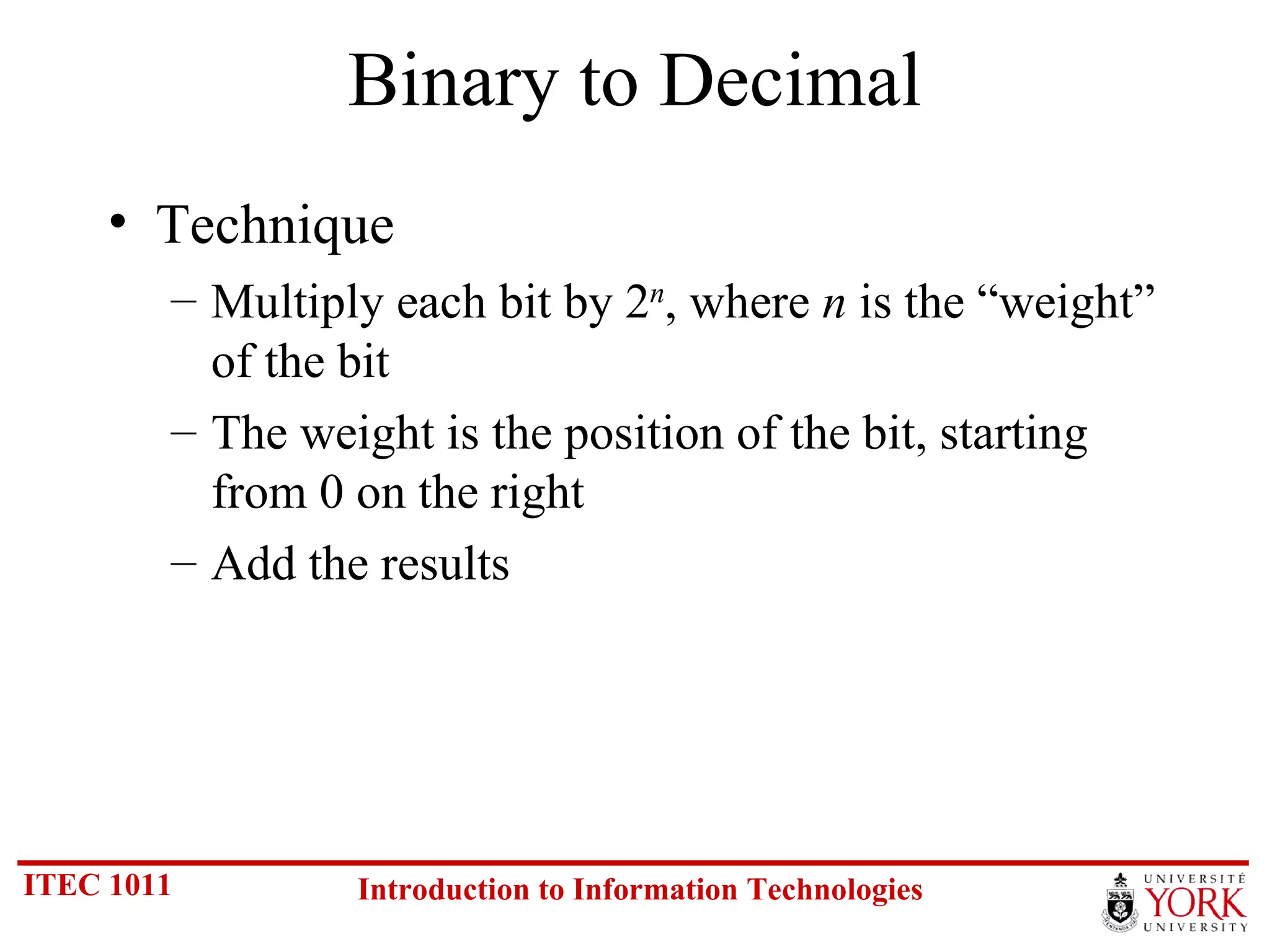 Binary to Decimal Technique Multiply each bit by 2 n , where  n  is the “weight” of the bit The weight is the position of the bit, starting from 0 on the right Add the results 