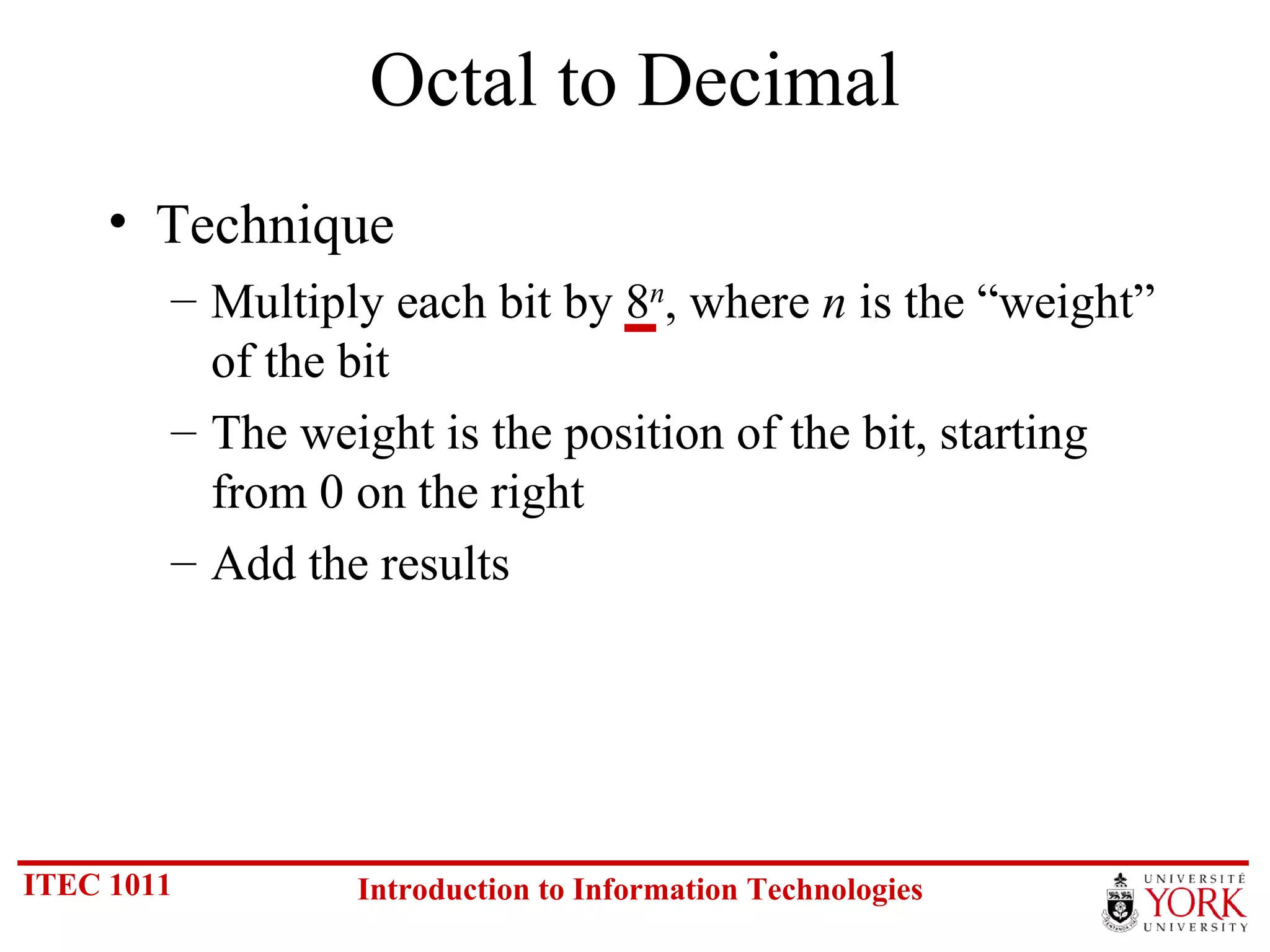 Octal to Decimal Technique Multiply each bit by 8 n , where  n  is the “weight” of the bit The weight is the position of the bit, starting from 0 on the right Add the results 