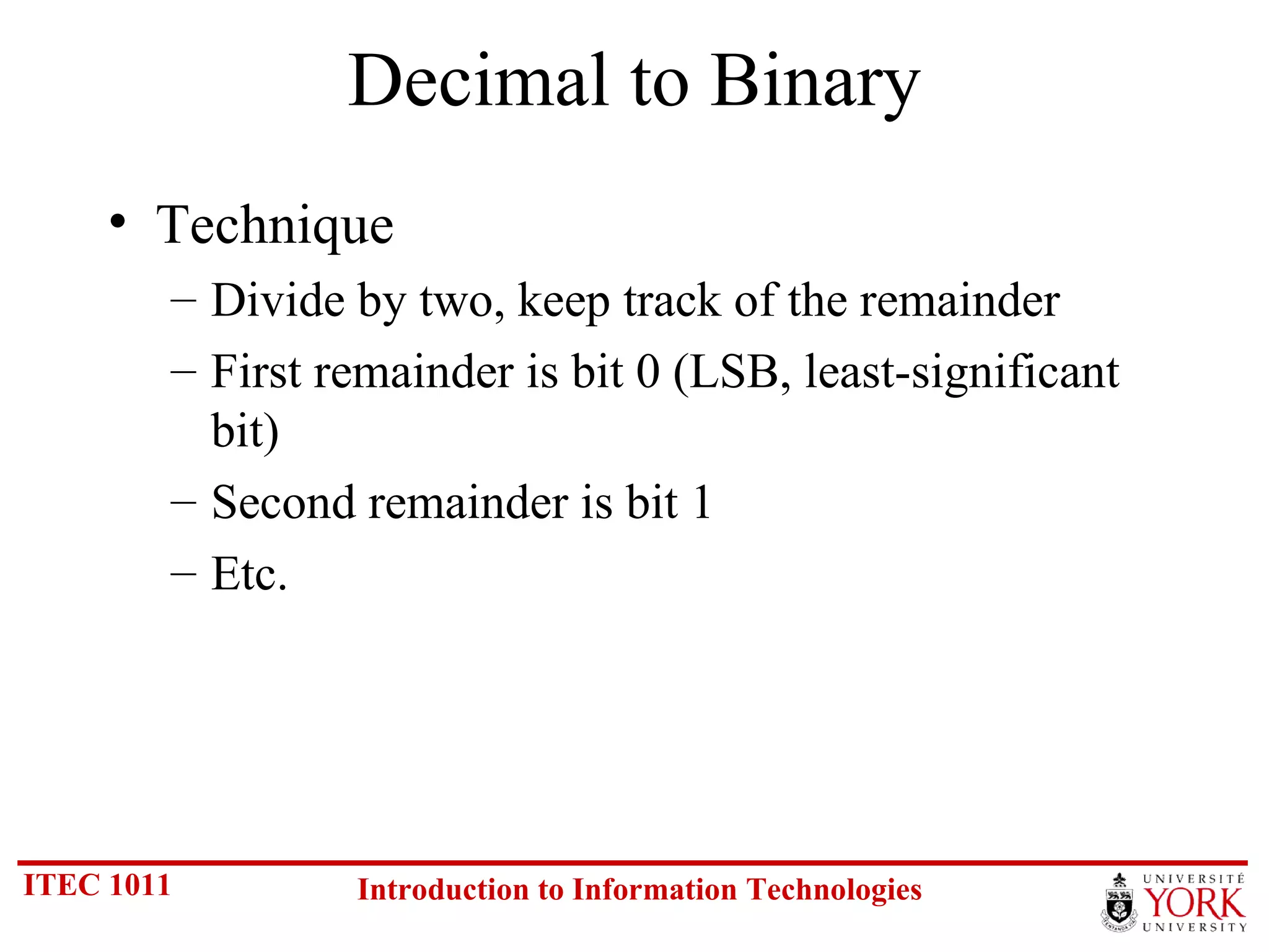 Decimal to Binary Technique Divide by two, keep track of the remainder First remainder is bit 0 (LSB, least-significant bit) Second remainder is bit 1 Etc. 