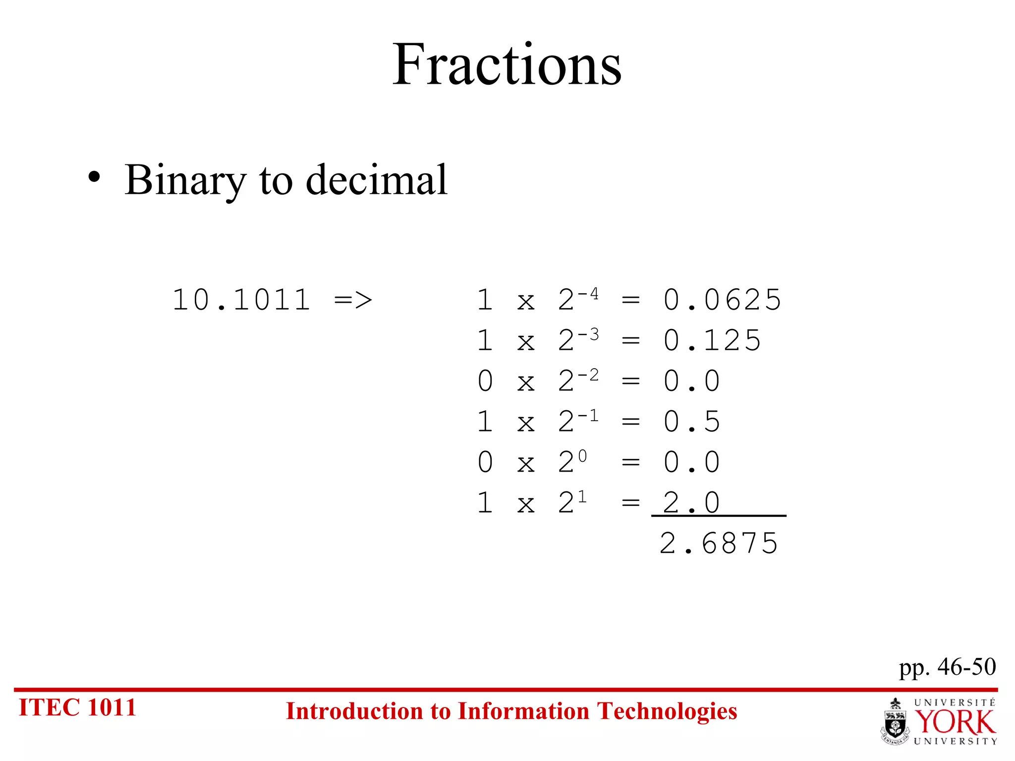 Fractions Binary to decimal pp. 46-50 10.1011 =>  1 x 2 -4  = 0.0625 1 x 2 -3  = 0.125 0 x 2 -2  = 0.0 1 x 2 -1  = 0.5 0 x 2 0  = 0.0 1 x 2 1  = 2.0   2.6875 