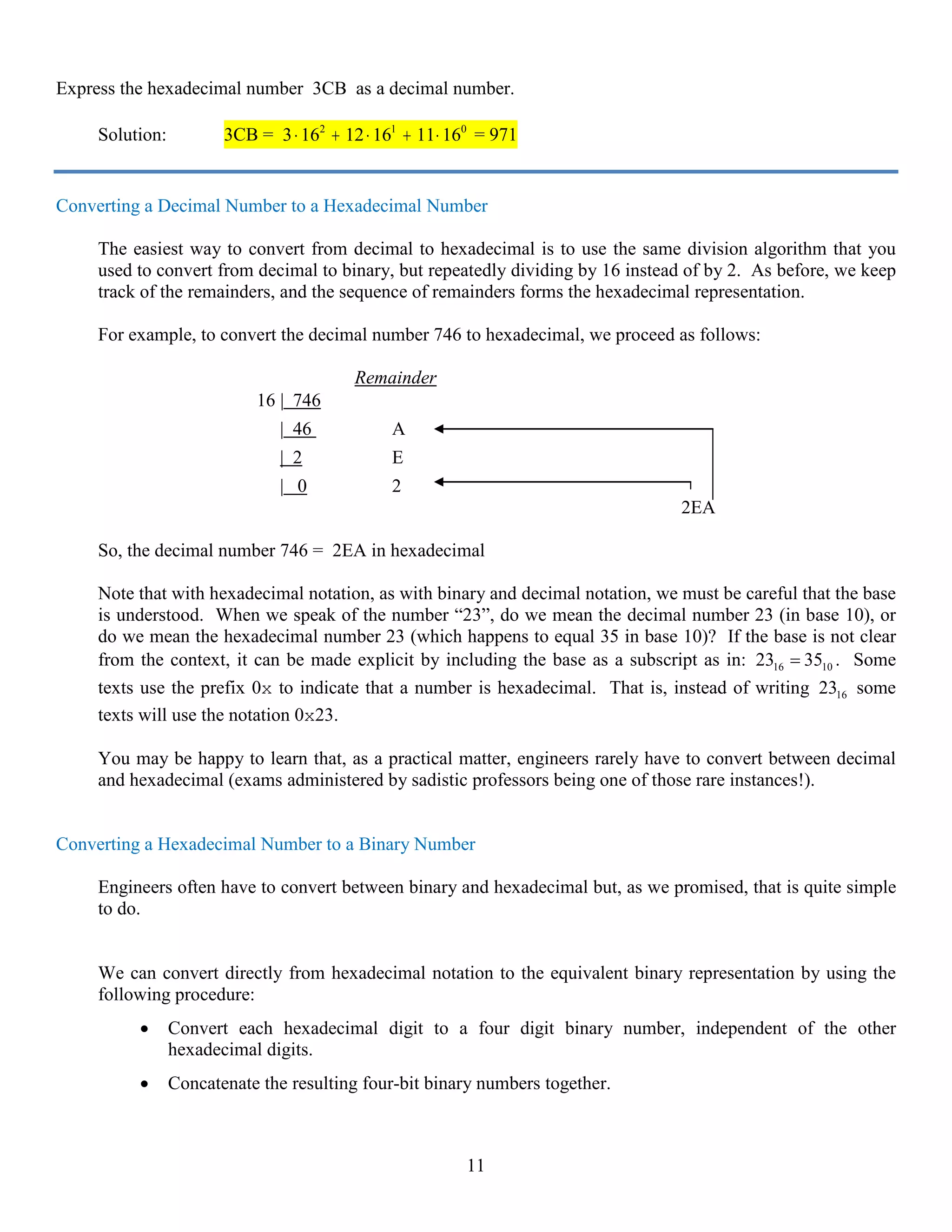 11
Express the hexadecimal number 3CB as a decimal number.
Solution: 3CB = 3 16 12 16 11 162 1 0
⋅ + ⋅ + ⋅ = 971
Converting a Decimal Number to a Hexadecimal Number
The easiest way to convert from decimal to hexadecimal is to use the same division algorithm that you
used to convert from decimal to binary, but repeatedly dividing by 16 instead of by 2. As before, we keep
track of the remainders, and the sequence of remainders forms the hexadecimal representation.
For example, to convert the decimal number 746 to hexadecimal, we proceed as follows:
Remainder
16 | 746
| 46 A
| 2 E
| 0 2
2EA
So, the decimal number 746 = 2EA in hexadecimal
Note that with hexadecimal notation, as with binary and decimal notation, we must be careful that the base
is understood. When we speak of the number “23”, do we mean the decimal number 23 (in base 10), or
do we mean the hexadecimal number 23 (which happens to equal 35 in base 10)? If the base is not clear
from the context, it can be made explicit by including the base as a subscript as in: 16 1023 35= . Some
texts use the prefix 0x to indicate that a number is hexadecimal. That is, instead of writing 1623 some
texts will use the notation 0x23.
You may be happy to learn that, as a practical matter, engineers rarely have to convert between decimal
and hexadecimal (exams administered by sadistic professors being one of those rare instances!).
Converting a Hexadecimal Number to a Binary Number
Engineers often have to convert between binary and hexadecimal but, as we promised, that is quite simple
to do.
We can convert directly from hexadecimal notation to the equivalent binary representation by using the
following procedure:
• Convert each hexadecimal digit to a four digit binary number, independent of the other
hexadecimal digits.
• Concatenate the resulting four-bit binary numbers together.
 