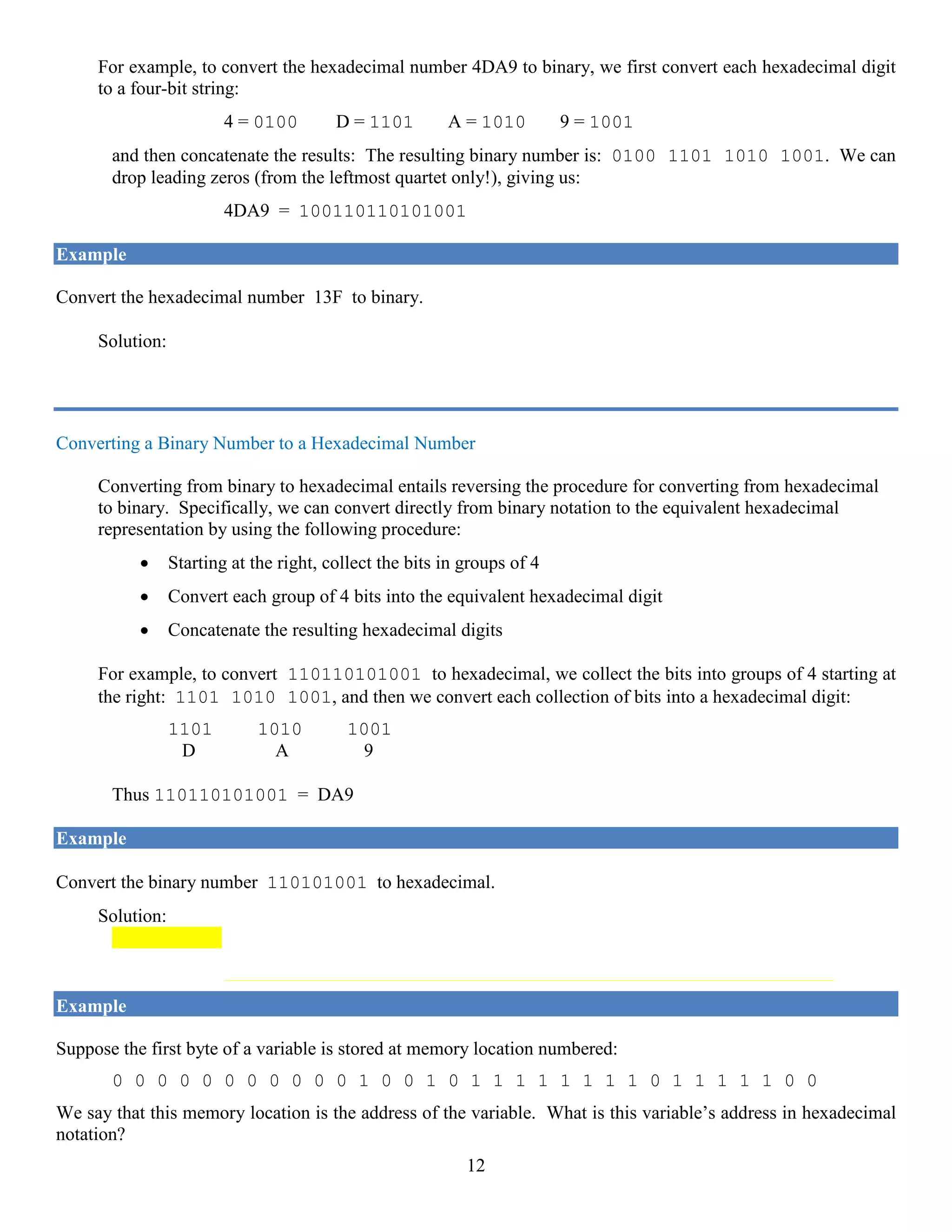12
For example, to convert the hexadecimal number 4DA9 to binary, we first convert each hexadecimal digit
to a four-bit string:
4 = 0100 D = 1101 A = 1010 9 = 1001
and then concatenate the results: The resulting binary number is: 0100 1101 1010 1001. We can
drop leading zeros (from the leftmost quartet only!), giving us:
4DA9 = 100110110101001
Example
Convert the hexadecimal number 13F to binary.
Solution: 1 = 0001 3 = 0011 F = 1111
Thus 13F = 1 0011 1111
Converting a Binary Number to a Hexadecimal Number
Converting from binary to hexadecimal entails reversing the procedure for converting from hexadecimal
to binary. Specifically, we can convert directly from binary notation to the equivalent hexadecimal
representation by using the following procedure:
• Starting at the right, collect the bits in groups of 4
• Convert each group of 4 bits into the equivalent hexadecimal digit
• Concatenate the resulting hexadecimal digits
For example, to convert 110110101001 to hexadecimal, we collect the bits into groups of 4 starting at
the right: 1101 1010 1001, and then we convert each collection of bits into a hexadecimal digit:
1101 1010 1001
D A 9
Thus 110110101001 = DA9
Example
Convert the binary number 110101001 to hexadecimal.
Solution: 1 1010 1001
1 A 9 = 1A9
Do you see why when you pair bits into groups of 4 you need to start at the right?
Example
Suppose the first byte of a variable is stored at memory location numbered:
0 0 0 0 0 0 0 0 0 0 0 1 0 0 1 0 1 1 1 1 1 1 1 1 0 1 1 1 1 1 0 0
We say that this memory location is the address of the variable. What is this variable’s address in hexadecimal
notation?
 