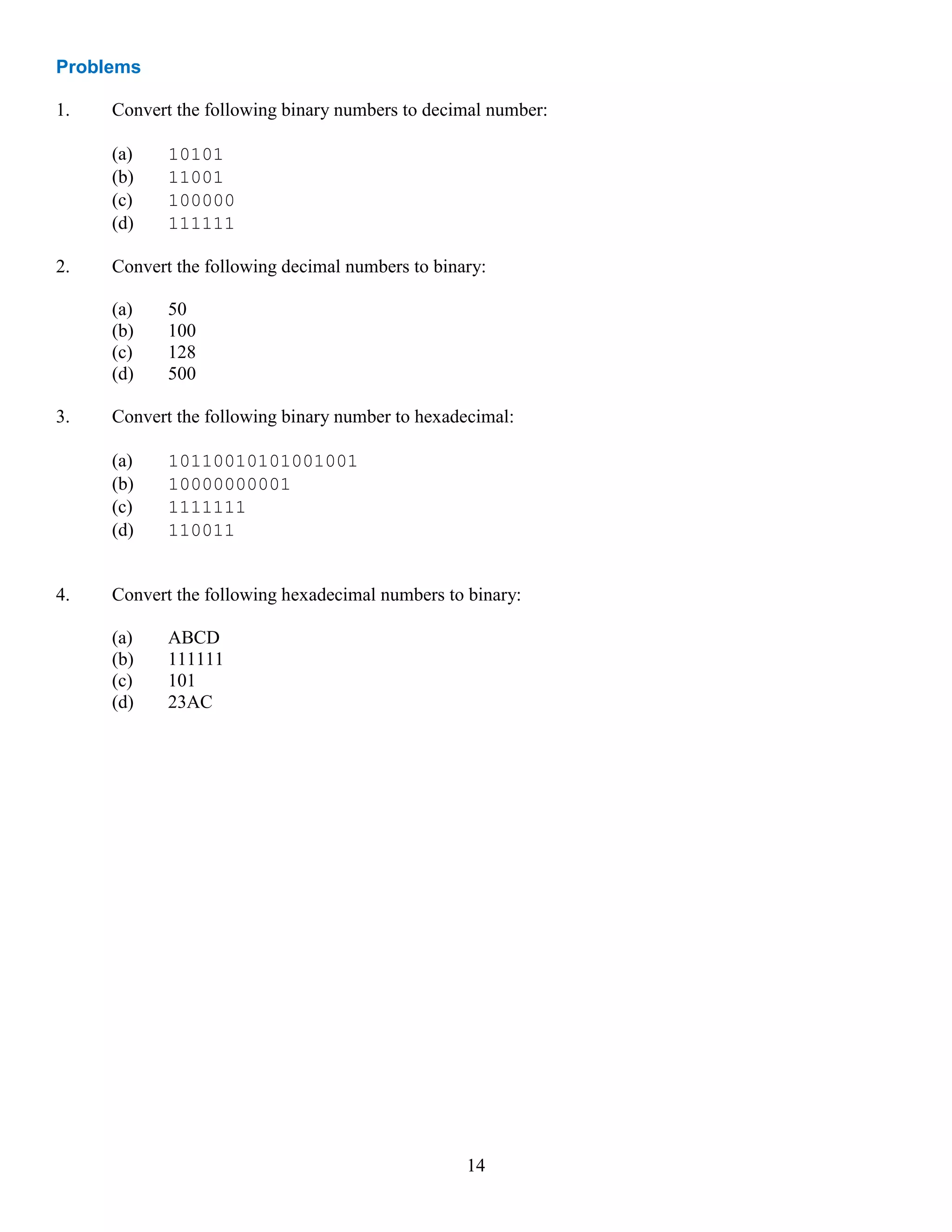 14
Problems
1. Convert the following binary numbers to decimal number:
(a) 10101
(b) 11001
(c) 100000
(d) 111111
2. Convert the following decimal numbers to binary:
(a) 50
(b) 100
(c) 128
(d) 500
3. Convert the following binary number to hexadecimal:
(a) 10110010101001001
(b) 10000000001
(c) 1111111
(d) 110011
4. Convert the following hexadecimal numbers to binary:
(a) ABCD
(b) 111111
(c) 101
(d) 23AC
 