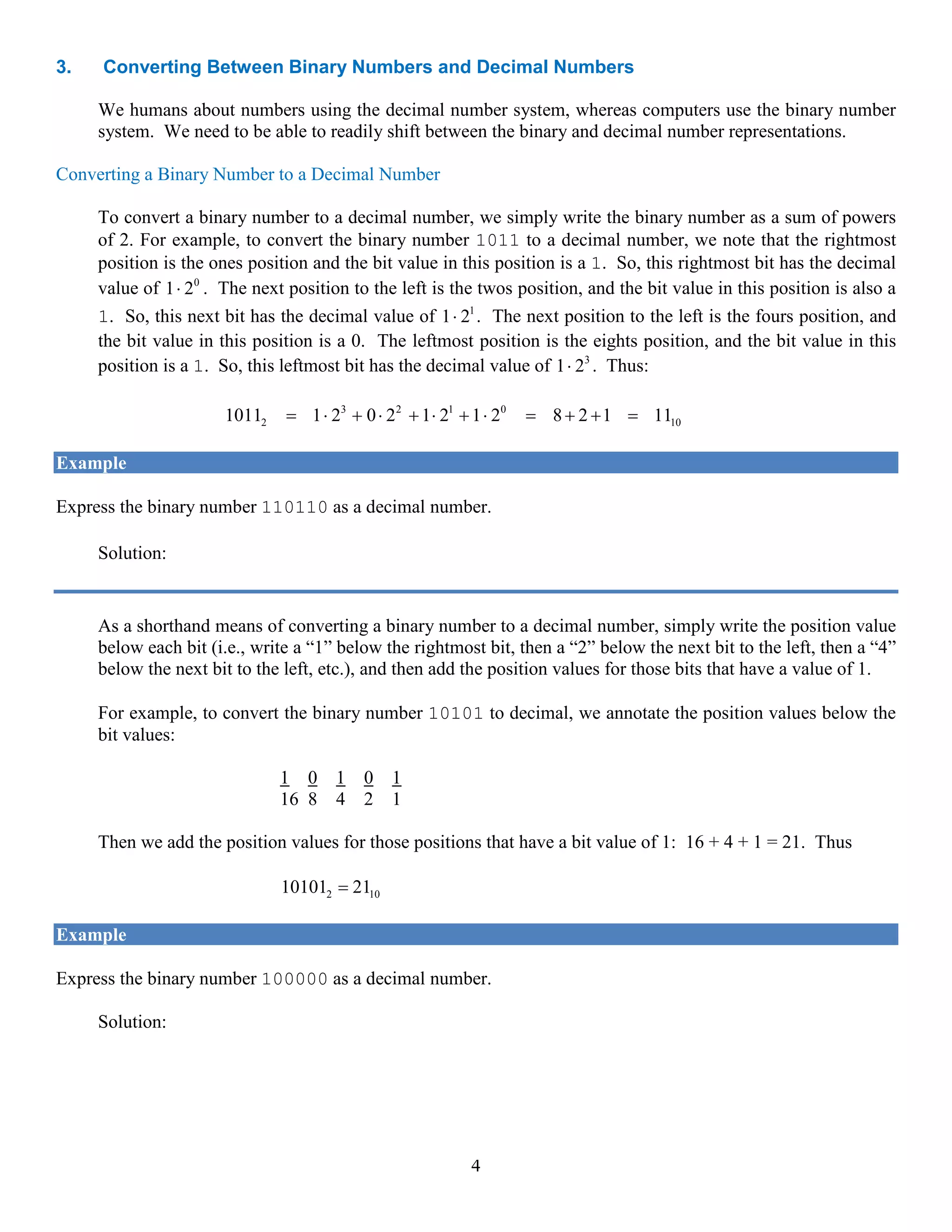4
3. Converting Between Binary Numbers and Decimal Numbers
We humans about numbers using the decimal number system, whereas computers use the binary number
system. We need to be able to readily shift between the binary and decimal number representations.
Converting a Binary Number to a Decimal Number
To convert a binary number to a decimal number, we simply write the binary number as a sum of powers
of 2. For example, to convert the binary number 1011 to a decimal number, we note that the rightmost
position is the ones position and the bit value in this position is a 1. So, this rightmost bit has the decimal
value of 0
1 2⋅ . The next position to the left is the twos position, and the bit value in this position is also a
1. So, this next bit has the decimal value of 1
1 2⋅ . The next position to the left is the fours position, and
the bit value in this position is a 0. The leftmost position is the eights position, and the bit value in this
position is a 1. So, this leftmost bit has the decimal value of 3
1 2⋅ . Thus:
3 2 1 0
2 101011 1 2 0 2 1 2 1 2 8 2 1 11= ⋅ + ⋅ + ⋅ + ⋅ = + + =
Example
Express the binary number 110110 as a decimal number.
Solution: 5 4 3 2 1 0
2 10110110 1 2 1 2 0 2 1 2 1 2 0 2 54= ⋅ + ⋅ + ⋅ + ⋅ + ⋅ + ⋅ =
As a shorthand means of converting a binary number to a decimal number, simply write the position value
below each bit (i.e., write a “1” below the rightmost bit, then a “2” below the next bit to the left, then a “4”
below the next bit to the left, etc.), and then add the position values for those bits that have a value of 1.
For example, to convert the binary number 10101 to decimal, we annotate the position values below the
bit values:
1 0 1 0 1
16 8 4 2 1
Then we add the position values for those positions that have a bit value of 1: 16 + 4 + 1 = 21. Thus
2 1010101 21=
Example
Express the binary number 100000 as a decimal number.
Solution:
1 0 0 0 0 0
32 16 8 4 2 1
The only position that has a bit value of 1 is the position corresponding to 32. Thus 2 10100000 32=
 
