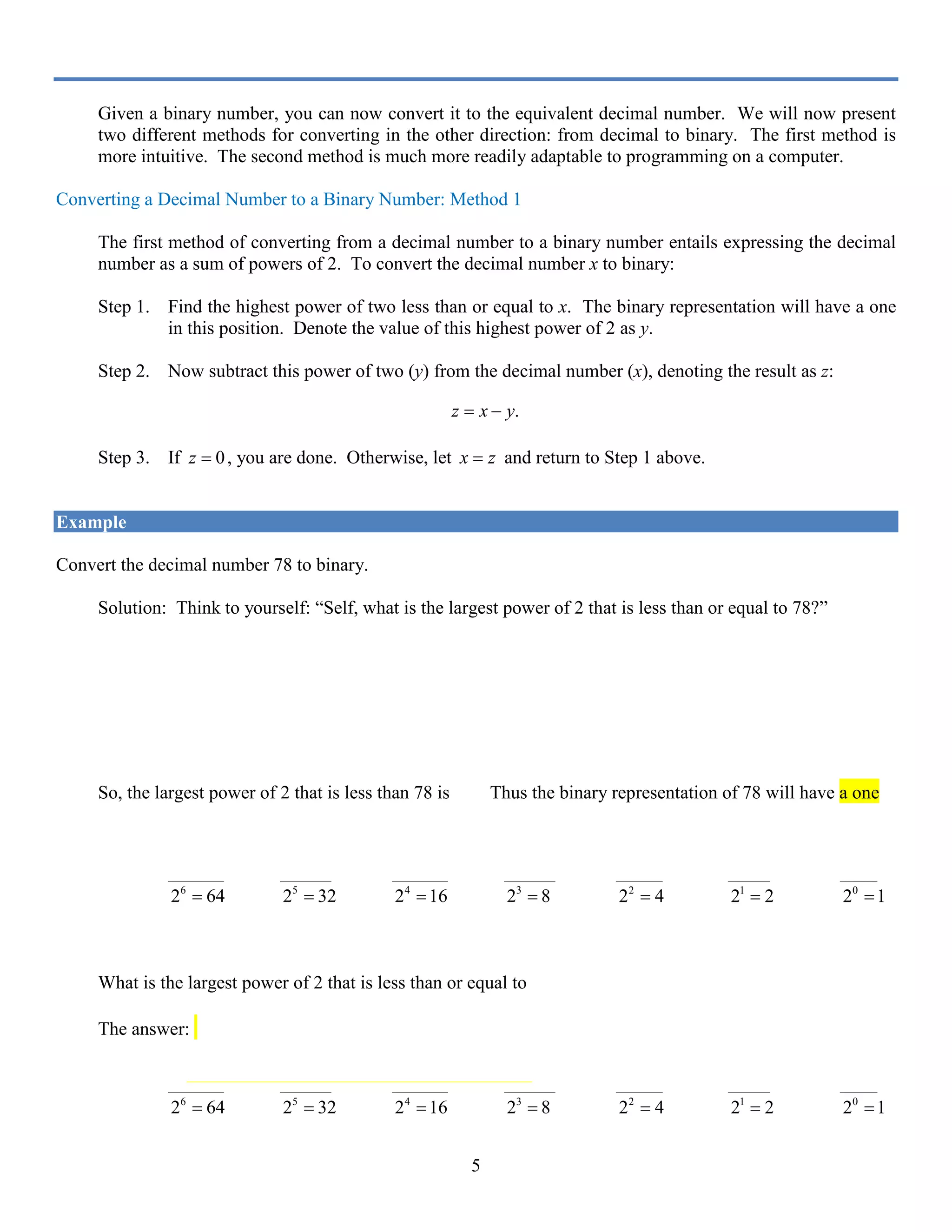 5
Given a binary number, you can now convert it to the equivalent decimal number. We will now present
two different methods for converting in the other direction: from decimal to binary. The first method is
more intuitive. The second method is much more readily adaptable to programming on a computer.
Converting a Decimal Number to a Binary Number: Method 1
The first method of converting from a decimal number to a binary number entails expressing the decimal
number as a sum of powers of 2. To convert the decimal number x to binary:
Step 1. Find the highest power of two less than or equal to x. The binary representation will have a one
in this position. Denote the value of this highest power of 2 as y.
Step 2. Now subtract this power of two (y) from the decimal number (x), denoting the result as z:
.z x y= −
Step 3. If 0z = , you are done. Otherwise, let x z= and return to Step 1 above.
Example
Convert the decimal number 78 to binary.
Solution: Think to yourself: “Self, what is the largest power of 2 that is less than or equal to 78?”
5
2 32= is a power of 2 that is less than 78, but is it the largest? Let’s try 6
2 .
6
2 64= is a power of 2 that is less than 78, but is it the largest? Let’s try 7
2 .
7
2 128= is a power of 2 larger than 78.
So, the largest power of 2 that is less than 78 is 6
2 . Thus the binary representation of 78 will have a one
in the 6
2 64= position:
1
____________ ___________ ____________ ___________ __________ _________ ________
6
2 64= 5
2 32= 4
2 16= 3
2 8= 2
2 4= 1
2 2= 0
2 1=
Subtracting 64 from our number 78 gives 78 64 14− =. Thus, 14 is now the number we are working with.
What is the largest power of 2 that is less than or equal to 14?
The answer: 3
2 8= . So, the binary representation of 78 will have a one in the 3
2 8= position:
1 1
____________ ___________ ____________ ___________ __________ _________ ________
6
2 64= 5
2 32= 4
2 16= 3
2 8= 2
2 4= 1
2 2= 0
2 1=
 