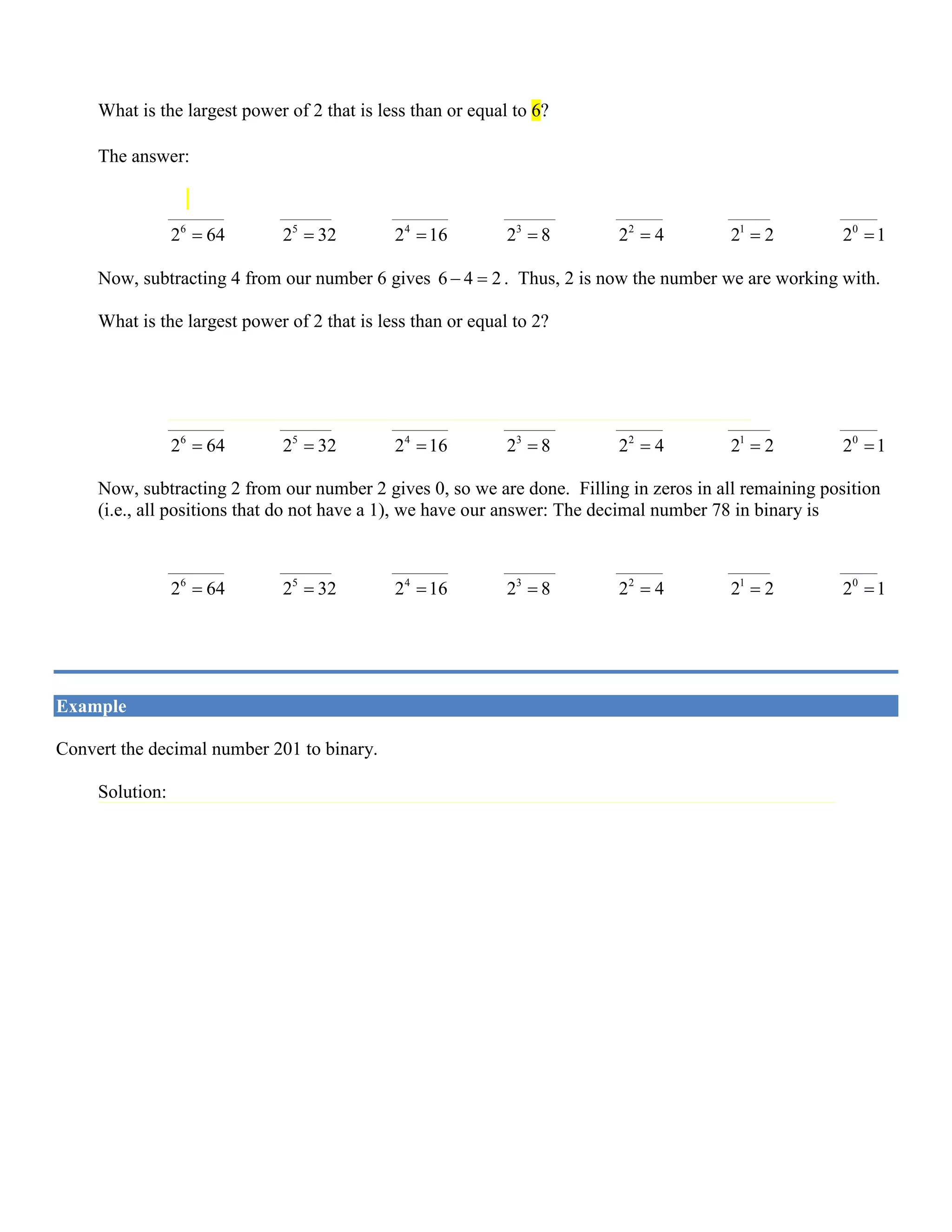 6
Now, subtracting 8 from our number 14 gives 14 8 6− =. Thus, 6 is now the number we are working with.
What is the largest power of 2 that is less than or equal to 6?
The answer: 2
2 4= . So, the binary representation of 78 will have a one in the 2
2 4= position:
1 1 1
____________ ___________ ____________ ___________ __________ _________ ________
6
2 64= 5
2 32= 4
2 16= 3
2 8= 2
2 4= 1
2 2= 0
2 1=
Now, subtracting 4 from our number 6 gives 6 4 2− =. Thus, 2 is now the number we are working with.
What is the largest power of 2 that is less than or equal to 2?
The answer: 1
2 2= . So, the binary representation of 78 will have a one in the 1
2 2= position:
1 1 1 1
____________ ___________ ____________ ___________ __________ _________ ________
6
2 64= 5
2 32= 4
2 16= 3
2 8= 2
2 4= 1
2 2= 0
2 1=
Now, subtracting 2 from our number 2 gives 0, so we are done. Filling in zeros in all remaining position
(i.e., all positions that do not have a 1), we have our answer: The decimal number 78 in binary is
1 0 0 1 1 1 0
____________ ___________ ____________ ___________ __________ _________ ________
6
2 64= 5
2 32= 4
2 16= 3
2 8= 2
2 4= 1
2 2= 0
2 1=
or, 10 278 1001110=
Example
Convert the decimal number 201 to binary.
Solution:
The largest power of 2 less than or equal to 201 is 7
2 128= , so there will be a 1 in the 7
2 position.
Subtracting 128 from 201 leaves 73.
The largest power of 2 less than or equal to 73 is 6
2 64= , so there will also be a 1 in the 6
2 position.
Subtracting 64 from 73 leaves 9. The largest power of 2 less than 9 is 3
2 8= , so there will be a 1 in the
3
2 position.
Subtracting 8 from 9 leaves 1, so there is a 1 in the 0
2 position.
Subtracting 1 from 1 leaves 0, and we’re done. Filling in zeros, we see that the binary equivalent of 201
is:
1 1 0 0 1 0 0 1
____________ ___________ ___________ ___________ ___________ ___________ ___________ ___________
7
2 128= 6
2 64= 5
2 32= 4
2 16= 3
2 8= 2
2 4= 1
2 2= 0
2 1=
 