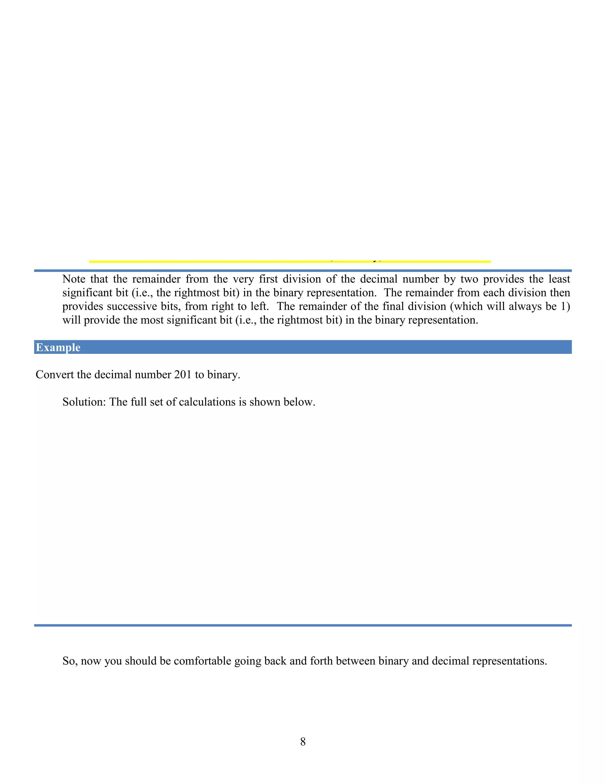 8
We divide 53 by 2, resulting in a quotient of 26 with a remainder of 1. We now repeat the process with the new
quotient: We divide 26 by 2, resulting in a quotient of 13 and a remainder of 0. We continue this repeated
division by 2, until the quotient is equal to zero. The sequence of remainders forms the binary equivalent
of the decimal number 53. The full set of calculations is shown below.
Remainder
2 | 53
| 26 1
| 13 0
| 6 1
| 3 0
| 1 1
| 0 1
So, in binary, 53 = 1 1 0 1 0 1
Note that the remainder from the very first division of the decimal number by two provides the least
significant bit (i.e., the rightmost bit) in the binary representation. The remainder from each division then
provides successive bits, from right to left. The remainder of the final division (which will always be 1)
will provide the most significant bit (i.e., the rightmost bit) in the binary representation.
Example
Convert the decimal number 201 to binary.
Solution: The full set of calculations is shown below.
Remainder
2 | 201
| 100 1
| 50 0
| 25 0
| 12 1
| 6 0
| 3 0
| 1 1
| 0 1
So, in binary, 201 = 1 1 0 0 1 0 0 1
So, now you should be comfortable going back and forth between binary and decimal representations.
 