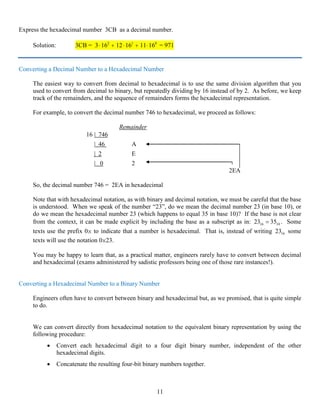 11
Express the hexadecimal number 3CB as a decimal number.
Solution: 3CB = 3 16 12 16 11 162 1 0
⋅ + ⋅ + ⋅ = 971
Converting a Decimal Number to a Hexadecimal Number
The easiest way to convert from decimal to hexadecimal is to use the same division algorithm that you
used to convert from decimal to binary, but repeatedly dividing by 16 instead of by 2. As before, we keep
track of the remainders, and the sequence of remainders forms the hexadecimal representation.
For example, to convert the decimal number 746 to hexadecimal, we proceed as follows:
Remainder
16 | 746
| 46 A
| 2 E
| 0 2
2EA
So, the decimal number 746 = 2EA in hexadecimal
Note that with hexadecimal notation, as with binary and decimal notation, we must be careful that the base
is understood. When we speak of the number “23”, do we mean the decimal number 23 (in base 10), or
do we mean the hexadecimal number 23 (which happens to equal 35 in base 10)? If the base is not clear
from the context, it can be made explicit by including the base as a subscript as in: 16 1023 35= . Some
texts use the prefix 0x to indicate that a number is hexadecimal. That is, instead of writing 1623 some
texts will use the notation 0x23.
You may be happy to learn that, as a practical matter, engineers rarely have to convert between decimal
and hexadecimal (exams administered by sadistic professors being one of those rare instances!).
Converting a Hexadecimal Number to a Binary Number
Engineers often have to convert between binary and hexadecimal but, as we promised, that is quite simple
to do.
We can convert directly from hexadecimal notation to the equivalent binary representation by using the
following procedure:
• Convert each hexadecimal digit to a four digit binary number, independent of the other
hexadecimal digits.
• Concatenate the resulting four-bit binary numbers together.
 