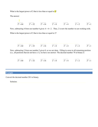 6
Now, subtracting 8 from our number 14 gives 14 8 6− =. Thus, 6 is now the number we are working with.
What is the largest power of 2 that is less than or equal to 6?
The answer: 2
2 4= . So, the binary representation of 78 will have a one in the 2
2 4= position:
1 1 1
____________ ___________ ____________ ___________ __________ _________ ________
6
2 64= 5
2 32= 4
2 16= 3
2 8= 2
2 4= 1
2 2= 0
2 1=
Now, subtracting 4 from our number 6 gives 6 4 2− =. Thus, 2 is now the number we are working with.
What is the largest power of 2 that is less than or equal to 2?
The answer: 1
2 2= . So, the binary representation of 78 will have a one in the 1
2 2= position:
1 1 1 1
____________ ___________ ____________ ___________ __________ _________ ________
6
2 64= 5
2 32= 4
2 16= 3
2 8= 2
2 4= 1
2 2= 0
2 1=
Now, subtracting 2 from our number 2 gives 0, so we are done. Filling in zeros in all remaining position
(i.e., all positions that do not have a 1), we have our answer: The decimal number 78 in binary is
1 0 0 1 1 1 0
____________ ___________ ____________ ___________ __________ _________ ________
6
2 64= 5
2 32= 4
2 16= 3
2 8= 2
2 4= 1
2 2= 0
2 1=
or, 10 278 1001110=
Example
Convert the decimal number 201 to binary.
Solution:
The largest power of 2 less than or equal to 201 is 7
2 128= , so there will be a 1 in the 7
2 position.
Subtracting 128 from 201 leaves 73.
The largest power of 2 less than or equal to 73 is 6
2 64= , so there will also be a 1 in the 6
2 position.
Subtracting 64 from 73 leaves 9. The largest power of 2 less than 9 is 3
2 8= , so there will be a 1 in the
3
2 position.
Subtracting 8 from 9 leaves 1, so there is a 1 in the 0
2 position.
Subtracting 1 from 1 leaves 0, and we’re done. Filling in zeros, we see that the binary equivalent of 201
is:
1 1 0 0 1 0 0 1
____________ ___________ ___________ ___________ ___________ ___________ ___________ ___________
7
2 128= 6
2 64= 5
2 32= 4
2 16= 3
2 8= 2
2 4= 1
2 2= 0
2 1=
 