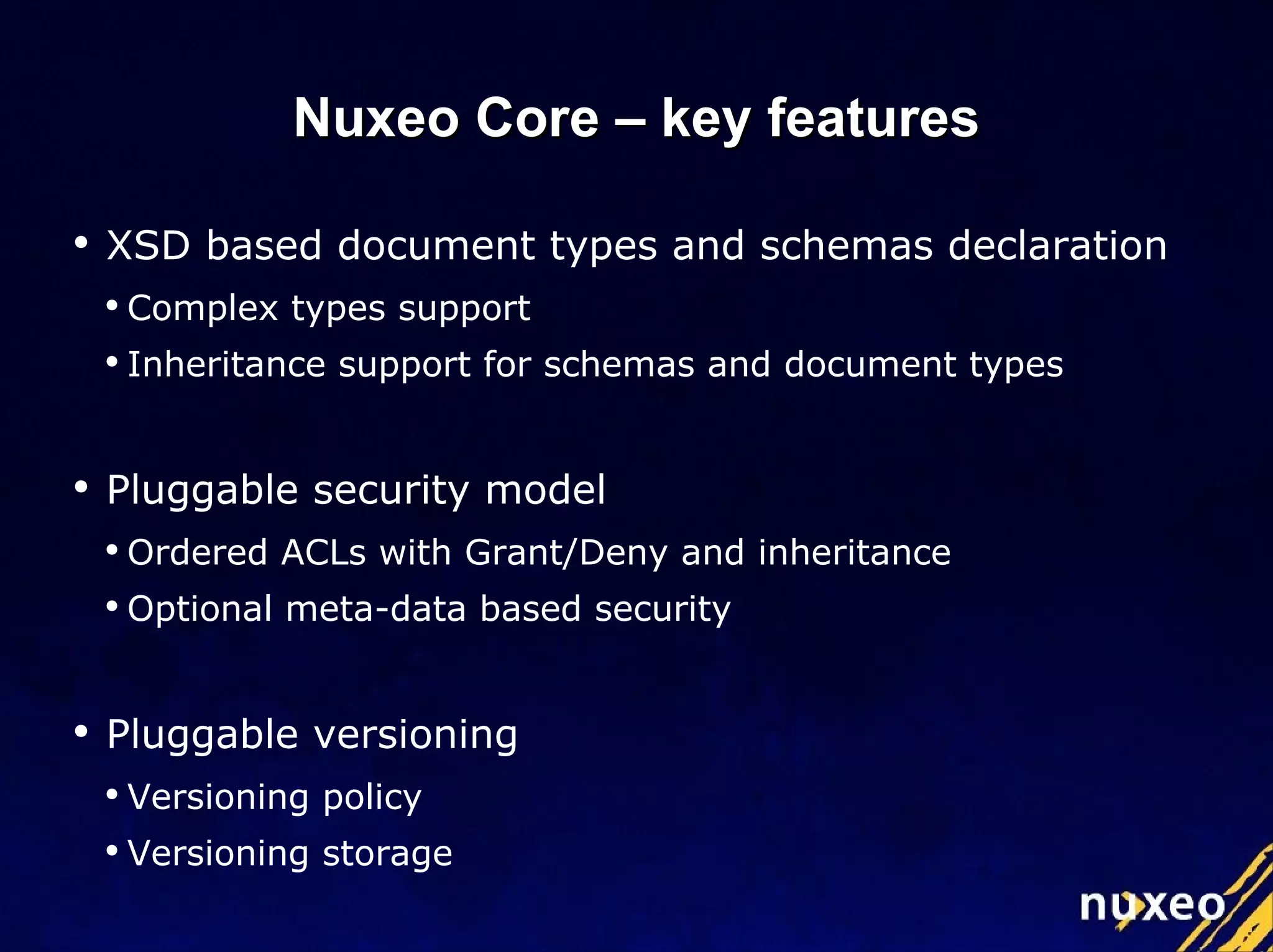 XSD based document types and schemas declaration Complex types support Inheritance support for schemas and document types Pluggable security model Ordered ACLs with Grant/Deny and inheritance Optional meta-data based security Pluggable versioning Versioning  policy Versioning storage Nuxeo Core – key features 