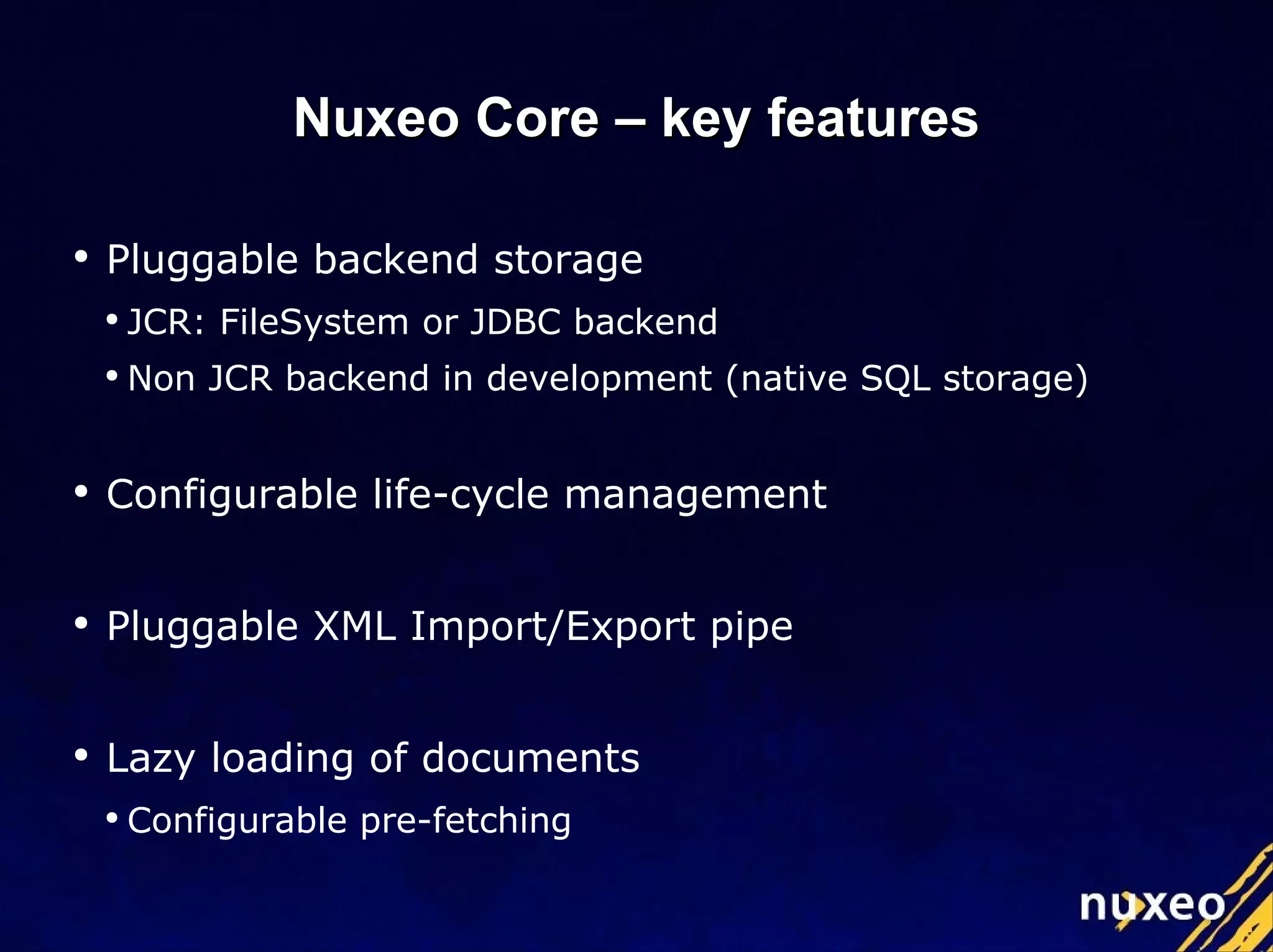 Pluggable backend storage JCR: FileSystem or JDBC backend Non JCR backend in development (native SQL storage) Configurable life-cycle management Pluggable XML Import/Export pipe Lazy loading of documents Configurable pre-fetching Nuxeo Core – key features 