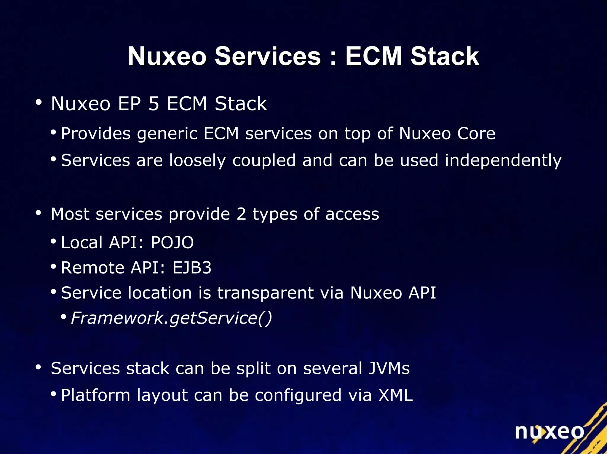 Nuxeo EP 5 ECM Stack Provides generic ECM services on top of Nuxeo Core Services are loosely coupled and can be used independently Most services provide 2 types of access Local API: POJO Remote API: EJB3 Service location is transparent via Nuxeo API Framework.getService() Services stack can be split on several JVMs Platform layout can be configured via XML Nuxeo Services : ECM Stack 
